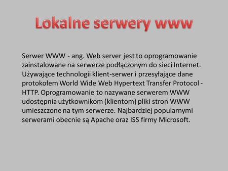 Lokalne serwery www Serwer WWW - ang. Web server jest to oprogramowanie zainstalowane na serwerze podłączonym do sieci Internet. Używające technologii.