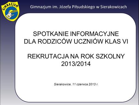 SPOTKANIE INFORMACYJNE DLA RODZICÓW UCZNIÓW KLAS VI REKRUTACJA NA ROK SZKOLNY 2013/2014 Sierakowice, 11 czerwca 2013 r.