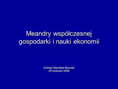 Meandry współczesnej gospodarki i nauki ekonomii Andrzej Stanisław Barczak 26 wrzesień 2008.