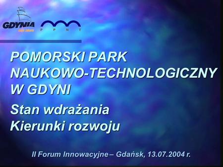 POMORSKI PARK NAUKOWO-TECHNOLOGICZNY W GDYNI Stan wdrażania Kierunki rozwoju II Forum Innowacyjne – Gdańsk, 13.07.2004 r.