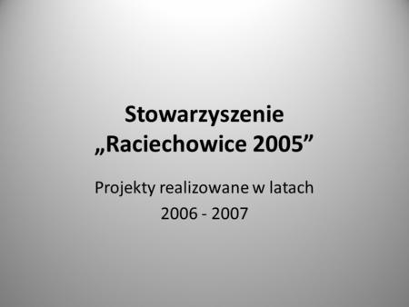 Stowarzyszenie Raciechowice 2005 Projekty realizowane w latach 2006 - 2007.