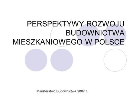 PERSPEKTYWY ROZWOJU BUDOWNICTWA MIESZKANIOWEGO W POLSCE Ministerstwo Budownictwa 2007 r.
