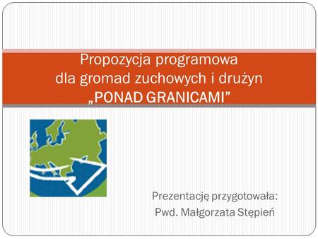 Prezentację przygotowała: Pwd. Małgorzata Stępień Propozycja programowa dla gromad zuchowych i drużyn PONAD GRANICAMI.