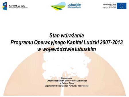 Stan wdrażania Programu Operacyjnego Kapitał Ludzki 2007-2013 w województwie lubuskim Opracowano: Urząd Marszałkowski Województwa Lubuskiego w Zielonej.