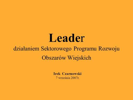 Leader działaniem Sektorowego Programu Rozwoju Obszarów Wiejskich Irek Czarnowski 7 września 2007r.