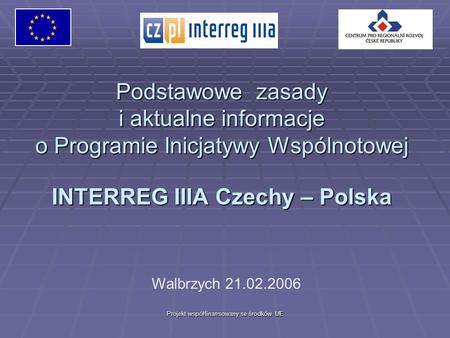 Projekt współfinansowany se środków UE Podstawowe zasady i aktualne informacje o Programie Inicjatywy Wspólnotowej INTERREG IIIA Czechy – Polska Walbrzych.