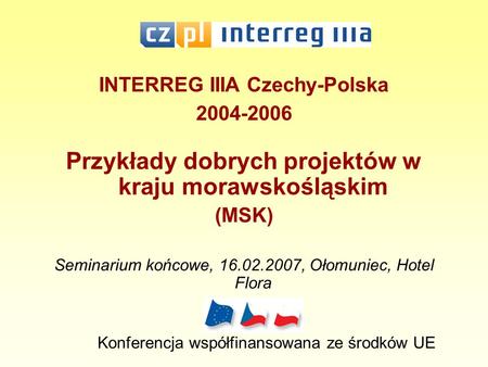 INTERREG IIIA Czechy-Polska 2004-2006 Przykłady dobrych projektów w kraju morawskośląskim (MSK) Seminarium końcowe, 16.02.2007, Ołomuniec, Hotel Flora.