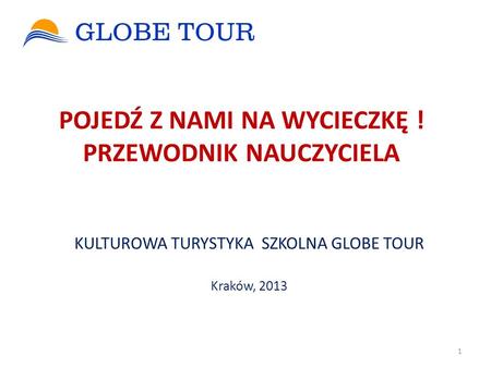 POJEDŹ Z NAMI NA WYCIECZKĘ ! PRZEWODNIK NAUCZYCIELA KULTUROWA TURYSTYKA SZKOLNA GLOBE TOUR Kraków, 2013 1.
