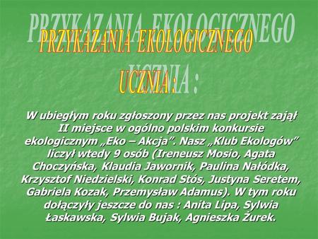 W ubiegłym roku zgłoszony przez nas projekt zajął II miejsce w ogólno polskim konkursie ekologicznym Eko – Akcja. Nasz Klub Ekologów liczył wtedy 9 osób.