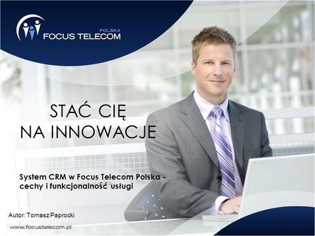 STAĆ CIĘ NA INNOWACJE System CRM w Focus Telecom Polska - cechy i funkcjonalność usługi Autor: Tomasz Paprocki.
