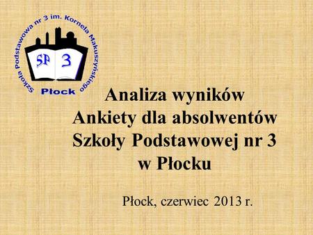 Analiza wyników Ankiety dla absolwentów Szkoły Podstawowej nr 3 w Płocku Płock, czerwiec 2013 r.