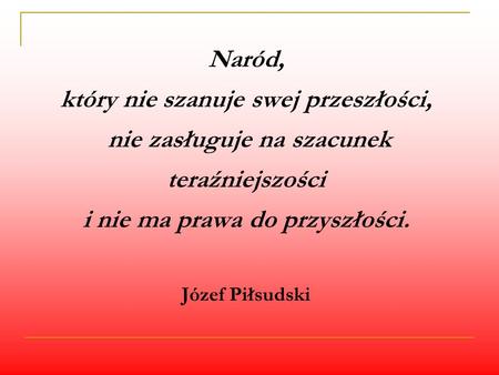 Naród, który nie szanuje swej przeszłości, nie zasługuje na szacunek teraźniejszości i nie ma prawa do przyszłości. Józef Piłsudski.