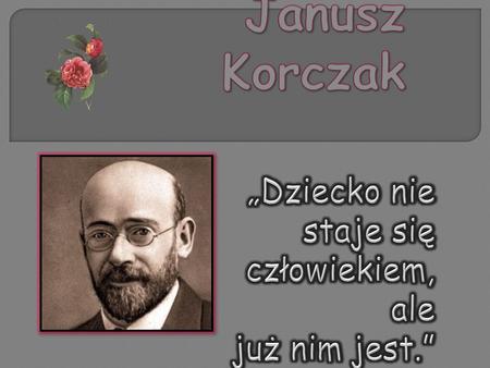 Janusz Korczak urodził się 22 lipca 1878 Warszawie, zmarł 5 lub 6 sierpnia 1942 w Treblince. Był lekarzem, pisarzem, pedagogiem, działaczem społecznym,