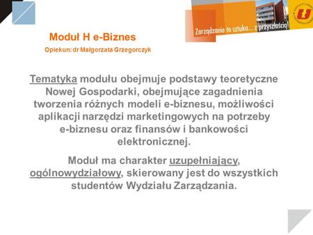 Moduł H e-Biznes Opiekun: dr Małgorzata Grzegorczyk Tematyka modułu obejmuje podstawy teoretyczne Nowej Gospodarki, obejmujące zagadnienia tworzenia różnych.