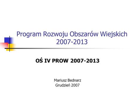 Program Rozwoju Obszarów Wiejskich 2007-2013 OŚ IV PROW 2007-2013 Mariusz Bednarz Grudzień 2007.