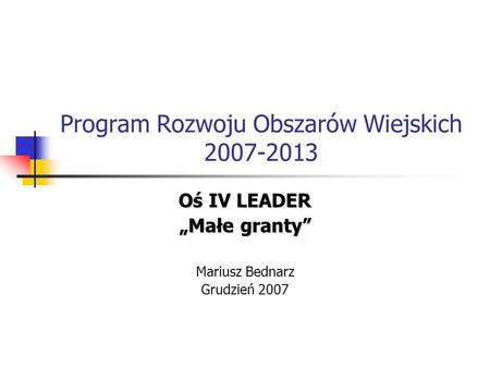 Program Rozwoju Obszarów Wiejskich 2007-2013 Oś IV LEADER Małe granty Mariusz Bednarz Grudzień 2007.