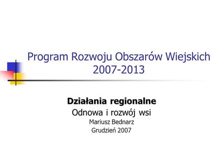 Program Rozwoju Obszarów Wiejskich 2007-2013 Działania regionalne Odnowa i rozwój wsi Mariusz Bednarz Grudzień 2007.