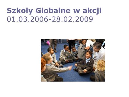 Szkoły Globalne w akcji 01.03.2006-28.02.2009. Cel ogólny Stworzenie w sześciu krajach europejskich aktywnej sieci szkół globalnych zaangażowanych w redukcję