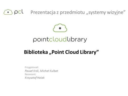 Prezentacja z przedmiotu systemy wizyjne Biblioteka Point Cloud Library Przygotowali: Paweł Król, Michał Kulbat Recenzent: Krzysztof Holak.