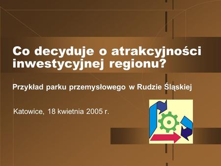 Co decyduje o atrakcyjności inwestycyjnej regionu? Przykład parku przemysłowego w Rudzie Śląskiej Katowice, 18 kwietnia 2005 r.