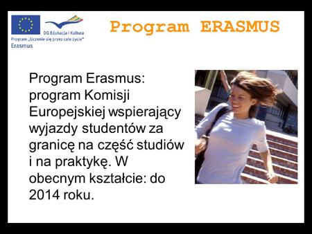 Program Erasmus: program Komisji Europejskiej wspierający wyjazdy studentów za granicę na część studiów i na praktykę. W obecnym kształcie: do 2014 roku.