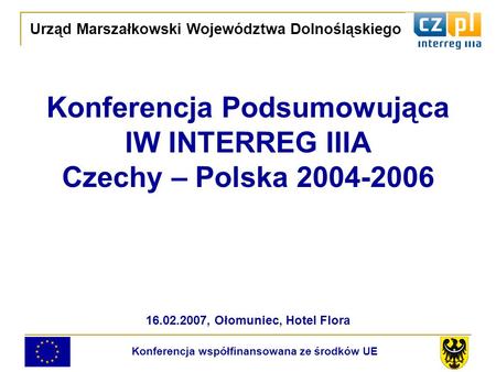 Konferencja Podsumowująca IW INTERREG IIIA Czechy – Polska 2004-2006 16.02.2007, Ołomuniec, Hotel Flora Urząd Marszałkowski Województwa Dolnośląskiego.