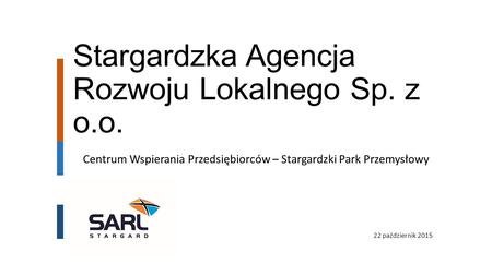 Stargardzka Agencja Rozwoju Lokalnego Sp. z o.o. 22 październik 2015 Centrum Wspierania Przedsiębiorców – Stargardzki Park Przemysłowy.