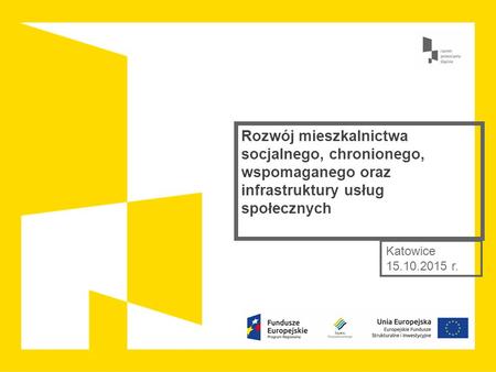 Rozwój mieszkalnictwa socjalnego, chronionego, wspomaganego oraz infrastruktury usług społecznych Katowice 15.10.2015 r.