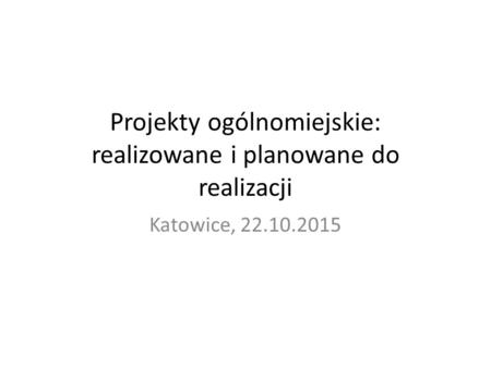 Projekty ogólnomiejskie: realizowane i planowane do realizacji Katowice, 22.10.2015.