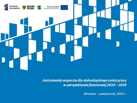 Instrumenty wsparcia dla dolnośląskiego rynku pracy w perspektywie finansowej 2014 – 2020 Wrocław – październik, 2015 r.