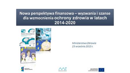 Nowa perspektywa finansowa – wyzwania i szanse dla wzmocnienia ochrony zdrowia w latach 2014-2020 Ministerstwo Zdrowia 23 września 2015 r.