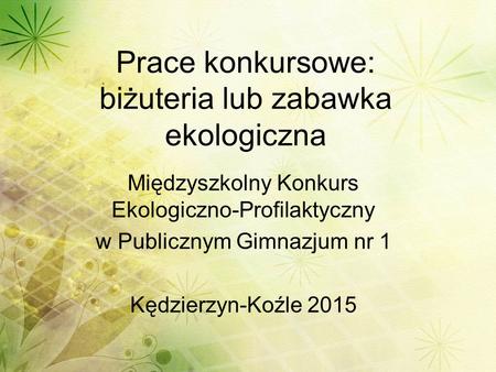 Prace konkursowe: biżuteria lub zabawka ekologiczna Międzyszkolny Konkurs Ekologiczno-Profilaktyczny w Publicznym Gimnazjum nr 1 Kędzierzyn-Koźle 2015.