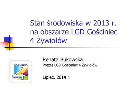Stan środowiska w 2013 r. na obszarze LGD Gościniec 4 Żywiołów Renata Bukowska Prezes LGD Gościniec 4 Żywiołów Lipiec, 2014 r.