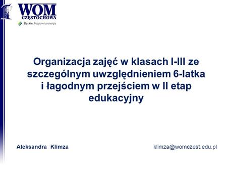 Organizacja zajęć w klasach I-III ze szczególnym uwzględnieniem 6-latka i łagodnym przejściem w II etap edukacyjny Aleksandra Klimza klimza@womczest.edu.pl.