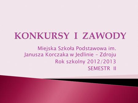 KONKURSY I ZAWODY Miejska Szkoła Podstawowa im. Janusza Korczaka w Jedlinie – Zdroju Rok szkolny 2012/2013 SEMESTR II.