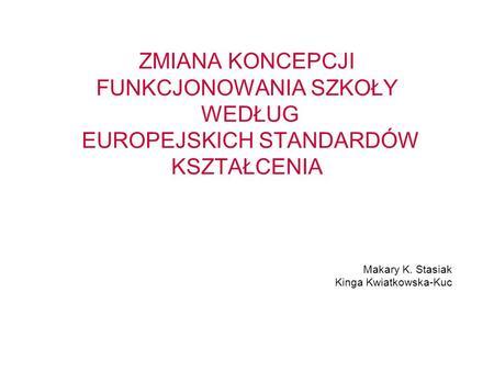 ZMIANA KONCEPCJI FUNKCJONOWANIA SZKOŁY WEDŁUG EUROPEJSKICH STANDARDÓW KSZTAŁCENIA Makary K. Stasiak Kinga Kwiatkowska-Kuc.