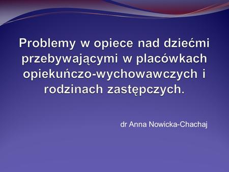 Problemy w opiece nad dziećmi przebywającymi w placówkach opiekuńczo-wychowawczych i rodzinach zastępczych. dr Anna Nowicka-Chachaj.