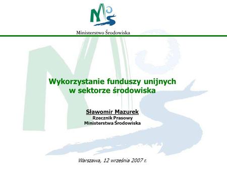 Wykorzystanie funduszy unijnych w sektorze środowiska Sławomir Mazurek Rzecznik Prasowy Ministerstwa Środowiska Warszawa, 12 września 2007 r.
