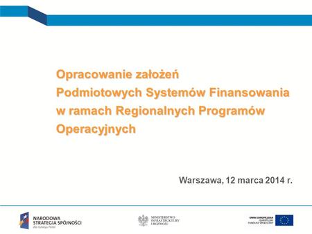 Opracowanie założeń Podmiotowych Systemów Finansowania w ramach Regionalnych Programów Operacyjnych Warszawa, 12 marca 2014 r. 1.