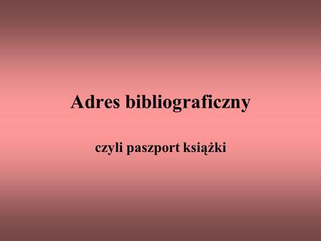 Adres bibliograficzny czyli paszport książki. Adres bibliograficzny – to uporządkowany zapis pozwalający precyzyjnie określić pozycję wydawniczą itp.