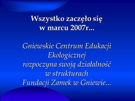 Wszystko zaczęło się w marcu 2007r... Gniewskie Centrum Edukacji Ekologicznej rozpoczyna swoją działalność w strukturach Fundacji Zamek w Gniewie...