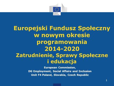 European Commission, DG Employment, Social Affairs and Inclusion Unit F4 Poland, Slovakia, Czech Republic 1 Europejski Fundusz Społeczny w nowym okresie.