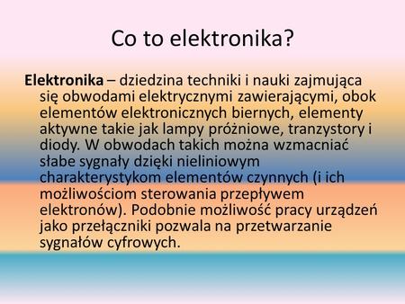 Co to elektronika? Elektronika – dziedzina techniki i nauki zajmująca się obwodami elektrycznymi zawierającymi, obok elementów elektronicznych biernych,