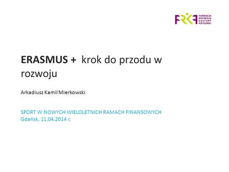 ERASMUS + krok do przodu w rozwoju SPORT W NOWYCH WIELOLETNICH RAMACH FINANSOWYCH Gdańsk, 11.04.2014 r. Arkadiusz Kamil Mierkowski.