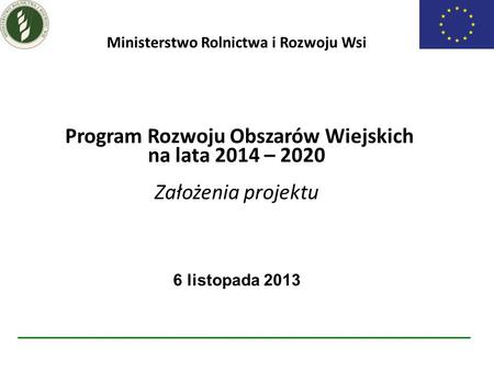 Ministerstwo Rolnictwa i Rozwoju Wsi Program Rozwoju Obszarów Wiejskich na lata 2014 – 2020 Założenia projektu 6 listopada 2013.