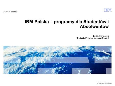 Click to add text © 2011 IBM Corporation IBM Polska – programy dla Studentów i Absolwentów Emilia Szymczuk Graduate Program Manager Poland.