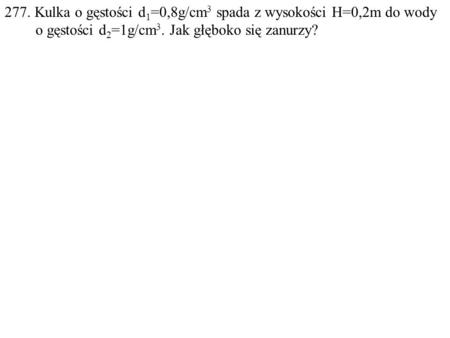 277. Kulka o gęstości d 1 =0,8g/cm 3 spada z wysokości H=0,2m do wody o gęstości d 2 =1g/cm 3. Jak głęboko się zanurzy?