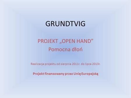GRUNDTVIG PROJEKT OPEN HAND Pomocna dłoń Realizacja projektu od sierpnia 2011r. do lipca 2013r. Projekt finansowany przez Unię Europejską