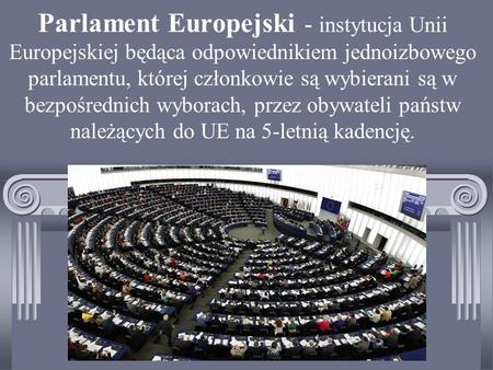 Parlament Europejski - instytucja Unii Europejskiej będąca odpowiednikiem jednoizbowego parlamentu, której członkowie są wybierani są w bezpośrednich wyborach,