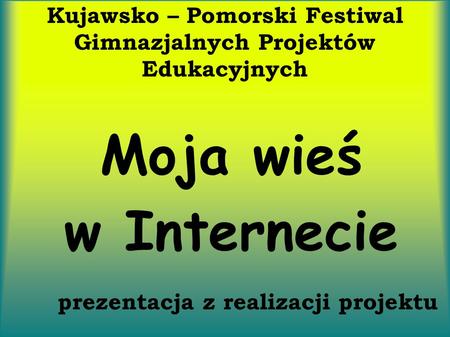 Kujawsko – Pomorski Festiwal Gimnazjalnych Projektów Edukacyjnych Moja wieś w Internecie prezentacja z realizacji projektu.